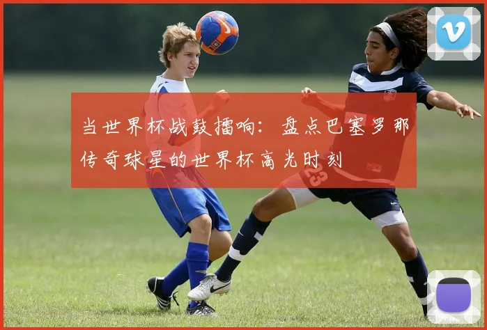 当世界杯战鼓擂响：盘点巴塞罗那传奇球星的世界杯高光时刻