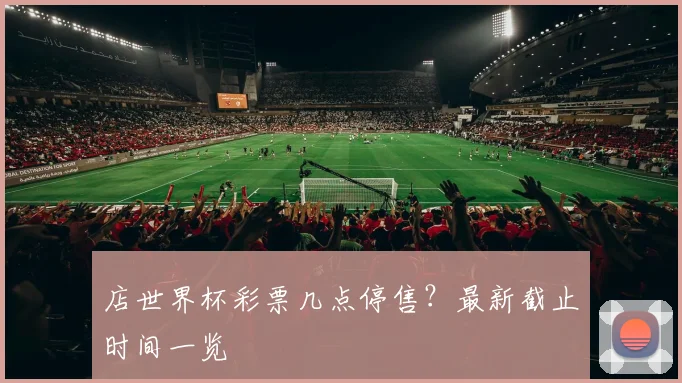 店世界杯彩票几点停售？最新截止时间一览