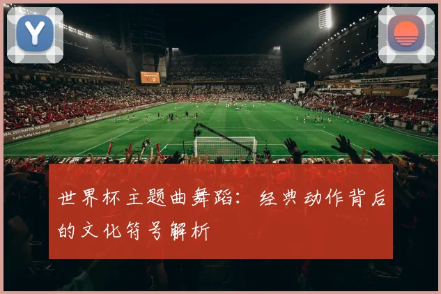世界杯主题曲舞蹈：经典动作背后的文化符号解析