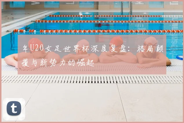 年U20女足世界杯深度复盘：格局颠覆与新势力的崛起