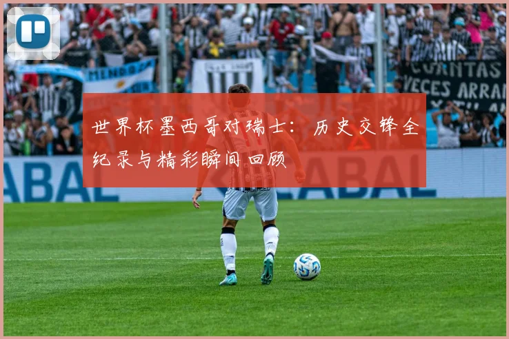 世界杯墨西哥对瑞士：历史交锋全纪录与精彩瞬间回顾