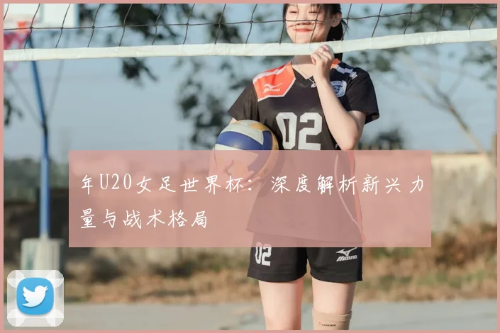 年U20女足世界杯：深度解析新兴力量与战术格局