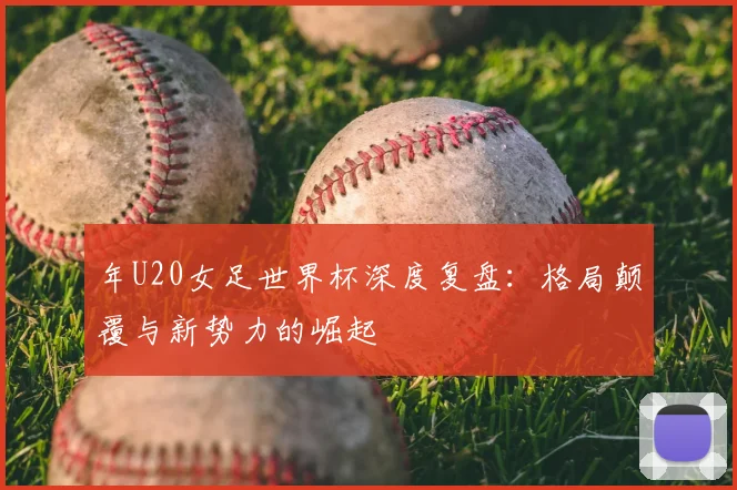 年U20女足世界杯深度复盘：格局颠覆与新势力的崛起