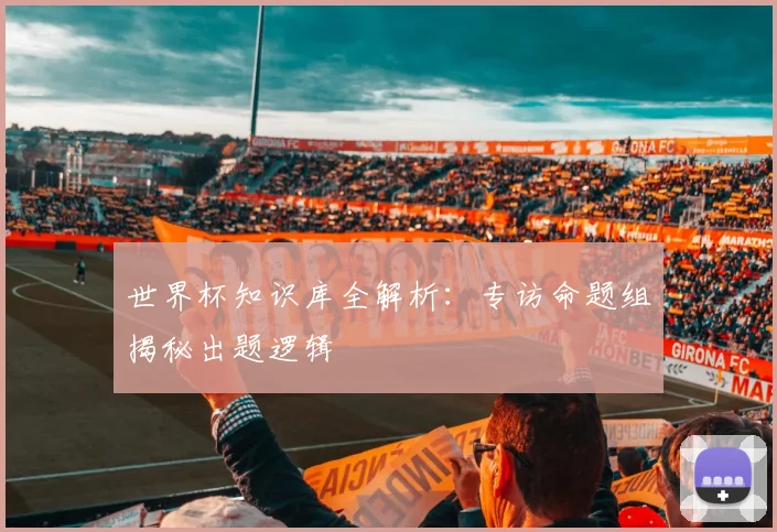 世界杯知识库全解析：专访命题组揭秘出题逻辑