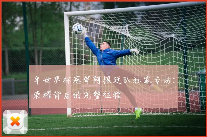 年世界杯冠军阿根廷队独家专访：荣耀背后的完整征程