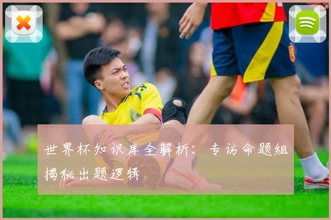世界杯知识库全解析：专访命题组揭秘出题逻辑