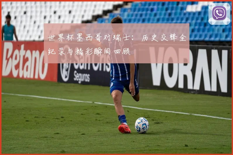 世界杯墨西哥对瑞士：历史交锋全纪录与精彩瞬间回顾