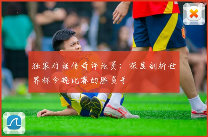 独家对话传奇评论员：深度剖析世界杯今晚比赛的胜负手