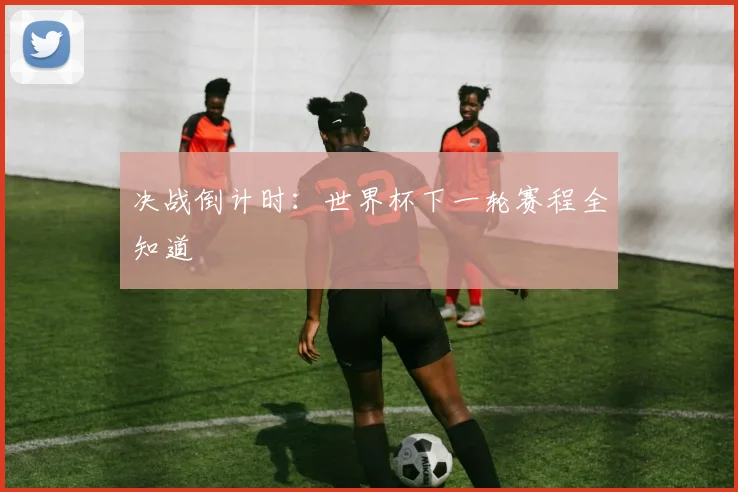 决战倒计时:世界杯下一轮赛程全知道