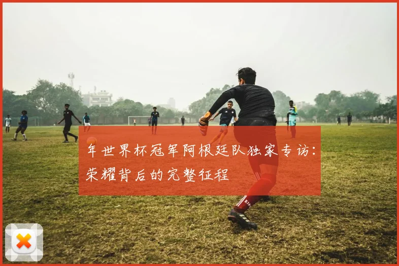 年世界杯冠军阿根廷队独家专访：荣耀背后的完整征程