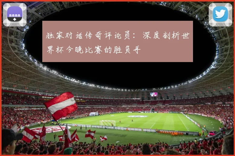 独家对话传奇评论员：深度剖析世界杯今晚比赛的胜负手