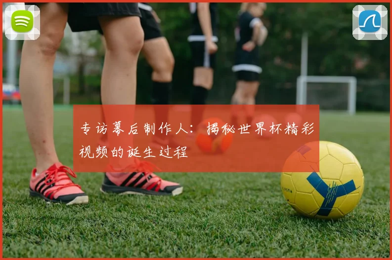 专访幕后制作人：揭秘世界杯精彩视频的诞生过程