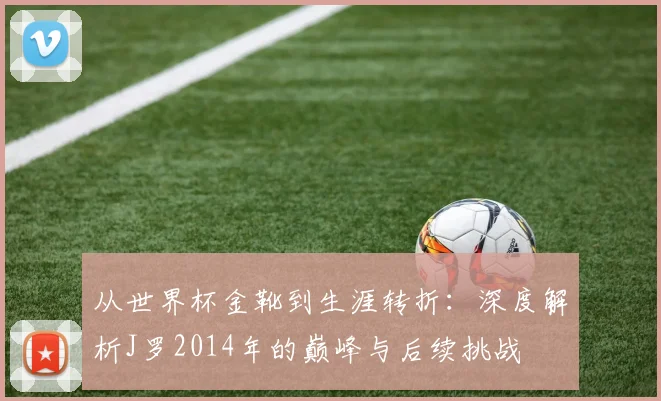 从世界杯金靴到生涯转折：深度解析J罗2014年的巅峰与后续挑战