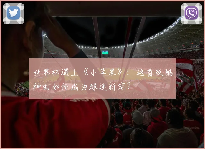 世界杯遇上《小苹果》：这首改编神曲如何成为球迷新宠？
