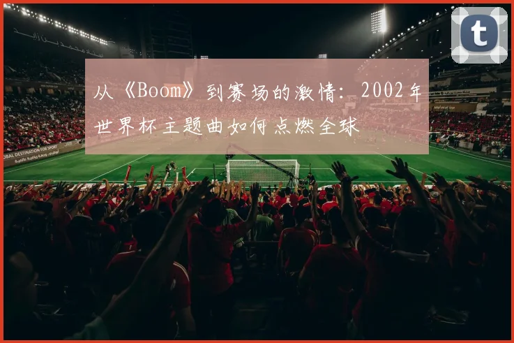 从《Boom》到赛场的激情：2002年世界杯主题曲如何点燃全球