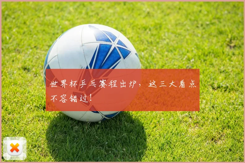 世界杯乒乓赛程出炉，这三大看点不容错过！