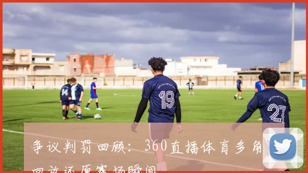 争议判罚回顾：360直播体育多角度回放还原赛场瞬间
