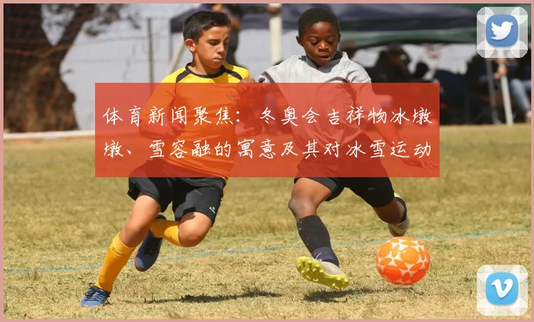 体育新闻聚焦：冬奥会吉祥物冰墩墩、雪容融的寓意及其对冰雪运动的推广价值