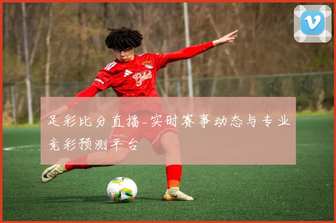 足彩比分直播_实时赛事动态与专业竞彩预测平台