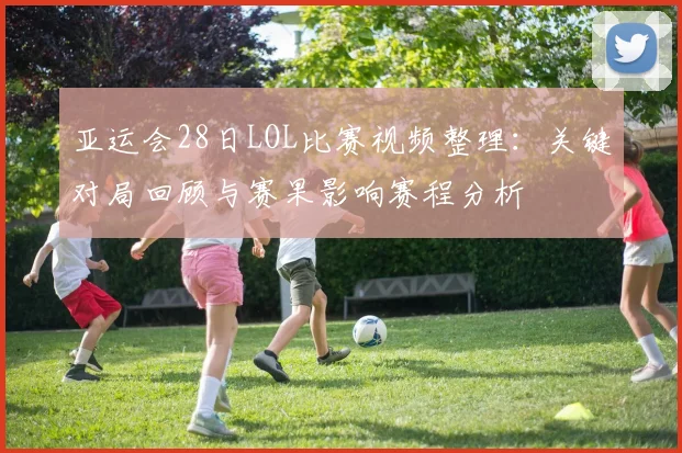 亚运会28日LOL比赛视频整理：关键对局回顾与赛果影响赛程分析