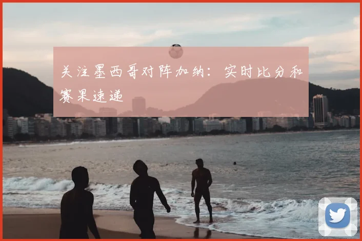 关注墨西哥对阵加纳：实时比分和赛果速递
