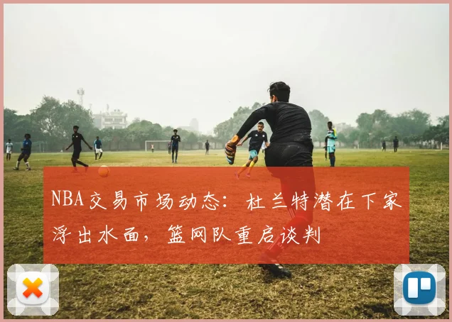 NBA交易市场动态：杜兰特潜在下家浮出水面，篮网队重启谈判