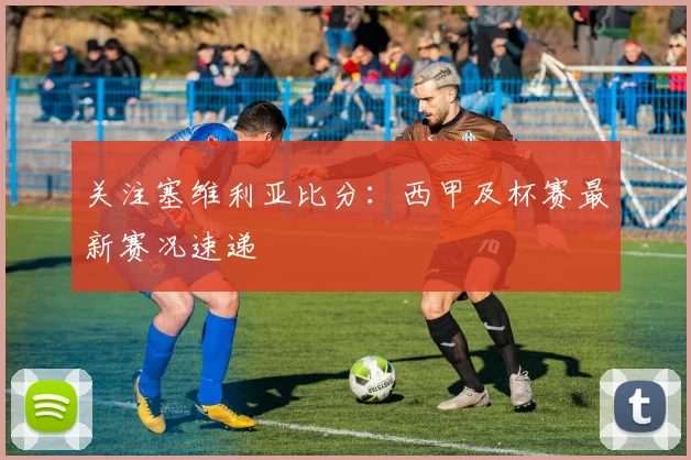 关注塞维利亚比分：西甲及杯赛最新赛况速递