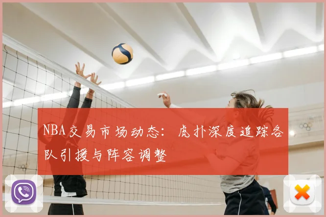 NBA交易市场动态：虎扑深度追踪各队引援与阵容调整