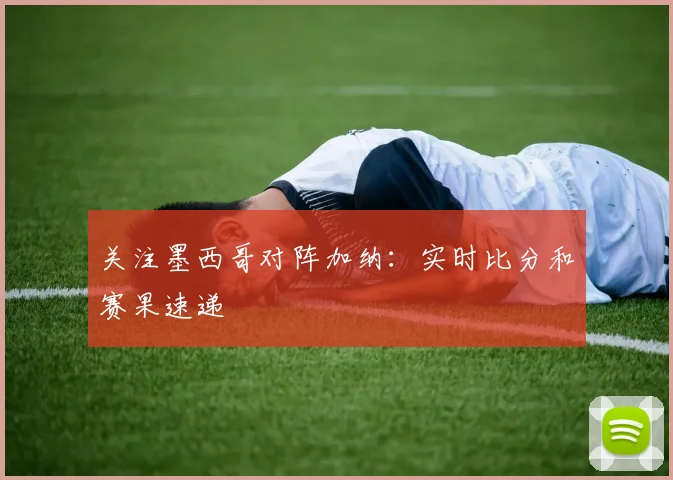 关注墨西哥对阵加纳：实时比分和赛果速递