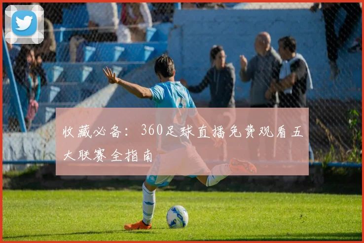 收藏必备：360足球直播免费观看五大联赛全指南