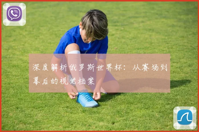 深度解析俄罗斯世界杯：从赛场到幕后的视觉档案
